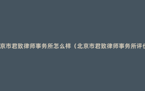 北京市君致律师事务所怎么样（北京市君致律师事务所评价）