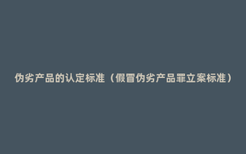伪劣产品的认定标准（假冒伪劣产品罪立案标准）