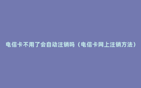 电信卡不用了会自动注销吗（电信卡网上注销方法）