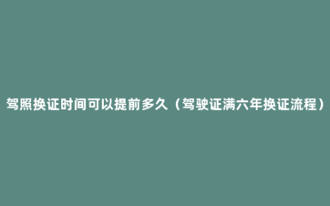 驾照换证时间可以提前多久（驾驶证满六年换证流程）