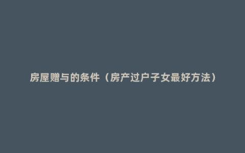 房屋赠与的条件（房产过户子女最好方法）