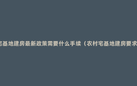 宅基地建房最新政策需要什么手续（农村宅基地建房要求）