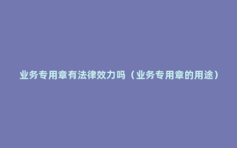 业务专用章有法律效力吗（业务专用章的用途）