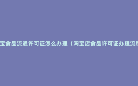 淘宝食品流通许可证怎么办理（淘宝店食品许可证办理流程）
