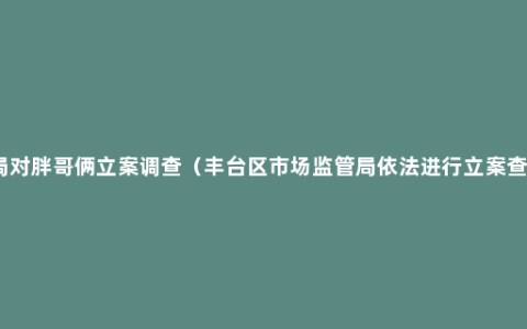 市监局对胖哥俩立案调查（丰台区市场监管局依法进行立案查处。）