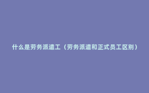 什么是劳务派遣工（劳务派遣和正式员工区别）