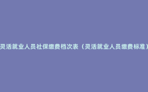 灵活就业人员社保缴费档次表（灵活就业人员缴费标准）