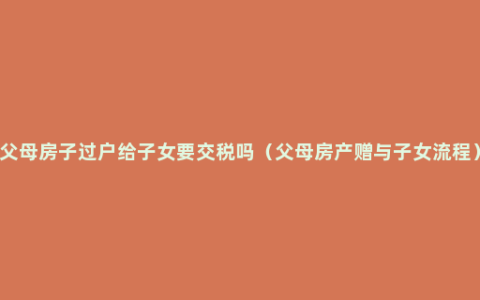 父母房子过户给子女要交税吗（父母房产赠与子女流程）