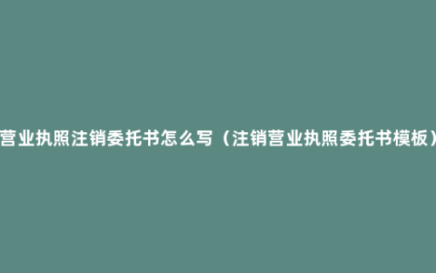 营业执照注销委托书怎么写（注销营业执照委托书模板）