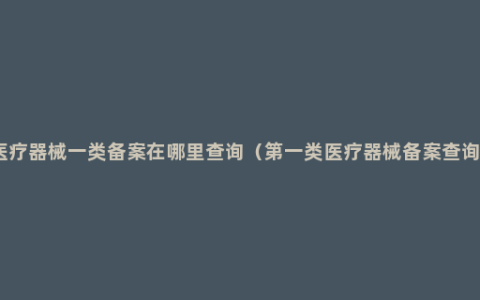 医疗器械一类备案在哪里查询（第一类医疗器械备案查询）