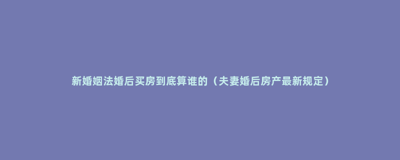 新婚姻法婚后买房到底算谁的（夫妻婚后房产最新规定）
