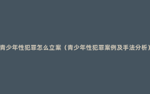 青少年性犯罪怎么立案（青少年性犯罪案例及手法分析）