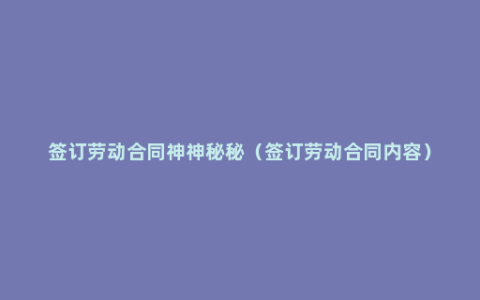 签订劳动合同神神秘秘（签订劳动合同内容）