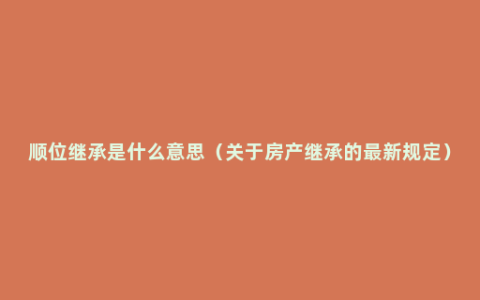 顺位继承是什么意思（关于房产继承的最新规定）