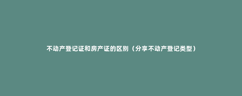 不动产登记证和房产证的区别（分享不动产登记类型）