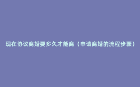 现在协议离婚要多久才能离（申请离婚的流程步骤）