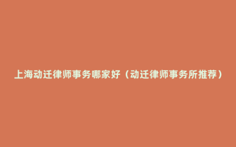 上海动迁律师事务哪家好（动迁律师事务所推荐）