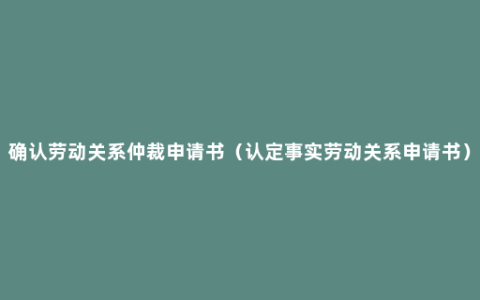 确认劳动关系仲裁申请书（认定事实劳动关系申请书）