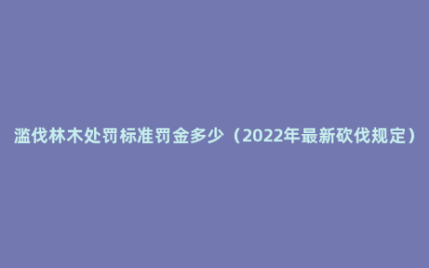 滥伐林木处罚标准罚金多少（2022年最新砍伐规定）