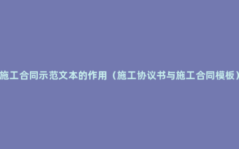 施工合同示范文本的作用（施工协议书与施工合同模板）