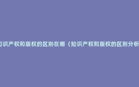 知识产权和版权的区别在哪（知识产权和版权的区别分析）