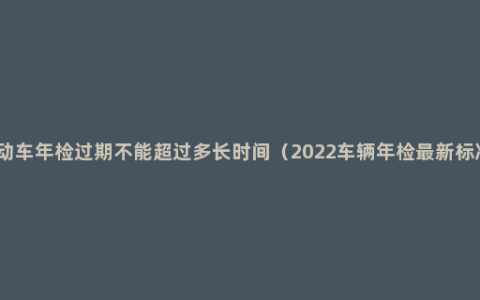 机动车年检过期不能超过多长时间（2022车辆年检最新标准）