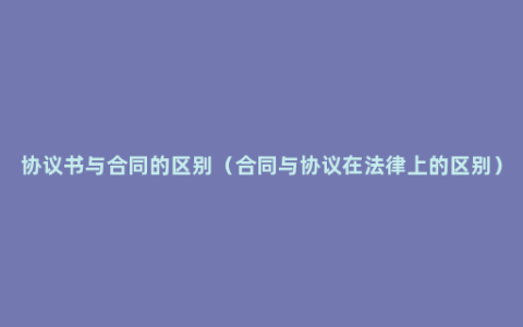 协议书与合同的区别（合同与协议在法律上的区别）