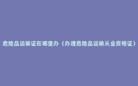 危险品运输证在哪里办（办理危险品运输从业资格证）