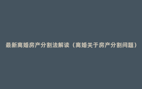 最新离婚房产分割法解读（离婚关于房产分割问题）