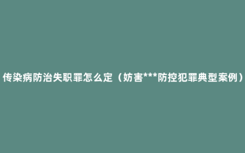 传染病防治失职罪怎么定（妨害***防控犯罪典型案例）