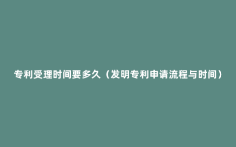 专利受理时间要多久（发明专利申请流程与时间）