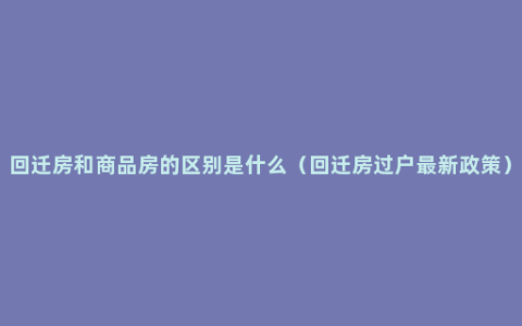回迁房和商品房的区别是什么（回迁房过户最新政策）