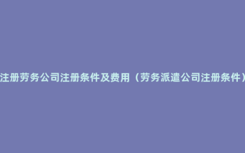 注册劳务公司注册条件及费用（劳务派遣公司注册条件）