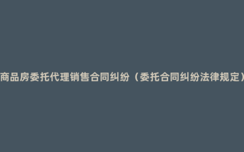 商品房委托代理销售合同纠纷（委托合同纠纷法律规定）