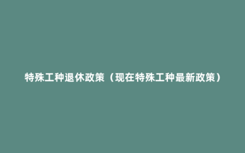 特殊工种退休政策（现在特殊工种最新政策）