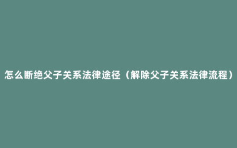 怎么断绝父子关系法律途径（解除父子关系法律流程）