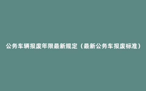 公务车辆报废年限最新规定（最新公务车报废标准）