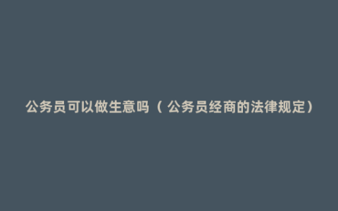公务员可以做生意吗（ 公务员经商的法律规定）