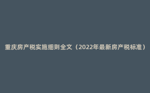 重庆房产税实施细则全文（2022年最新房产税标准）