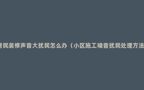 居民装修声音大扰民怎么办（小区施工噪音扰民处理方法）