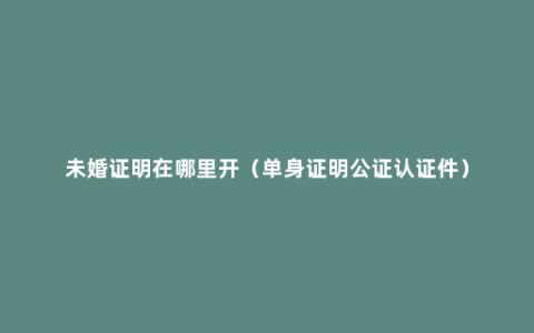 未婚证明在哪里开（单身证明公证认证件）