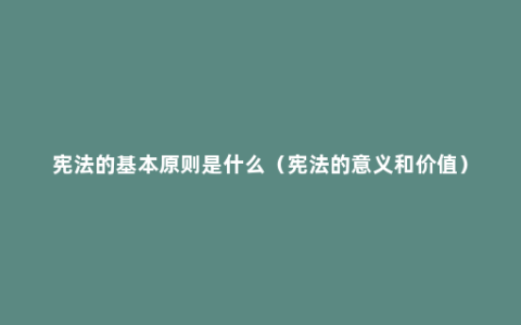 宪法的基本原则是什么（宪法的意义和价值）