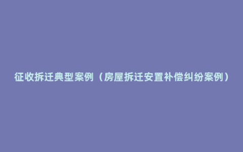 征收拆迁典型案例（房屋拆迁安置补偿纠纷案例）