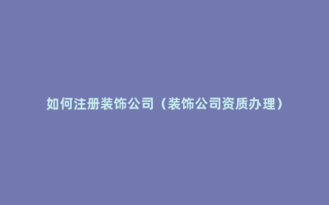 如何注册装饰公司（装饰公司资质办理）
