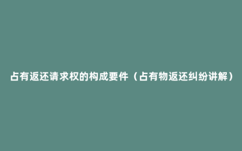 占有返还请求权的构成要件（占有物返还纠纷讲解）