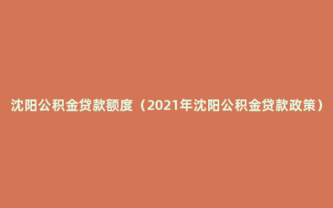 沈阳公积金贷款额度（2021年沈阳公积金贷款政策）