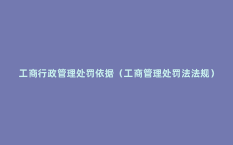 工商行政管理处罚依据（工商管理处罚法法规）