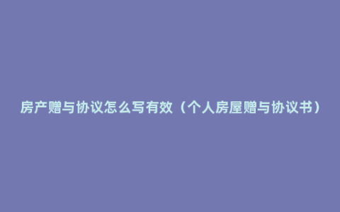 房产赠与协议怎么写有效（个人房屋赠与协议书）