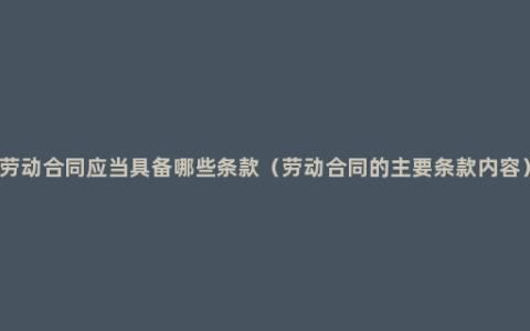 劳动合同应当具备哪些条款（劳动合同的主要条款内容）