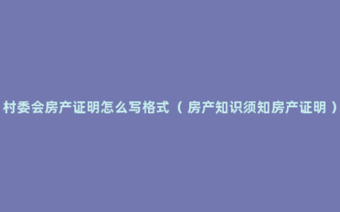 村委会房产证明怎么写格式（ 房产知识须知房产证明 ）